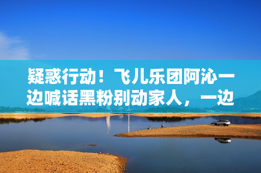 疑惑行动！飞儿乐团阿沁一边喊话黑粉别动家人，一边晒出全家福