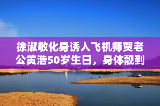 徐淑敏化身诱人飞机师贺老公黄浩50岁生日，身体靓到爆