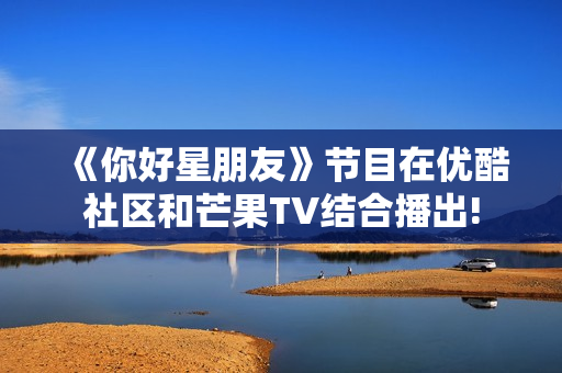 《你好星朋友》节目在优酷社区和芒果TV结合播出!