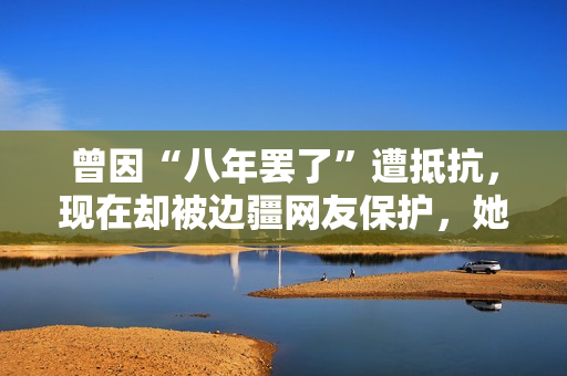 曾因“八年罢了”遭抵抗，现在却被边疆网友保护，她的口碑反转了？