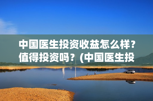 中国医生投资收益怎么样？值得投资吗？(中国医生投资收入怎么样)