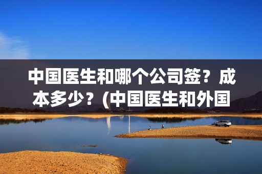 中国医生和哪个公司签？成本多少？(中国医生和外国医生的区别)