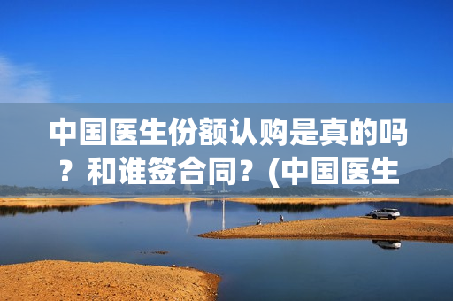 中国医生份额认购是真的吗？和谁签合同？(中国医生比例是多少)