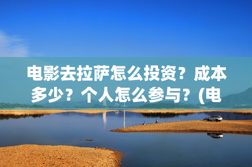 电影去拉萨怎么投资？成本多少？个人怎么参与？(电影去拉萨2021年上映时间)