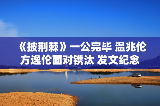 《披荆棘》一公完毕 温兆伦方逸伦面对镌汰 发文纪念
