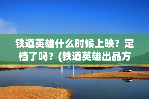 铁道英雄什么时候上映？定档了吗？(铁道英雄出品方)