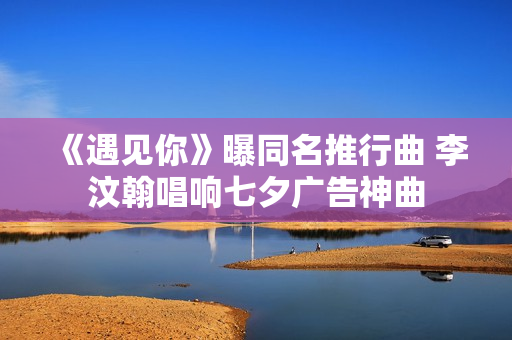 《遇见你》曝同名推行曲 李汶翰唱响七夕广告神曲