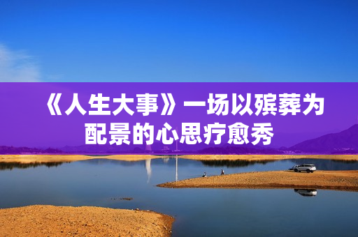 《人生大事》一场以殡葬为配景的心思疗愈秀