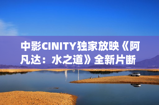 中影CINITY独家放映《阿凡达：水之道》全新片断 荣获CineEurope特殊手艺成就奖