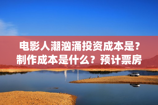 电影人潮汹涌投资成本是？制作成本是什么？预计票房能有多少？(影片人潮汹涌)