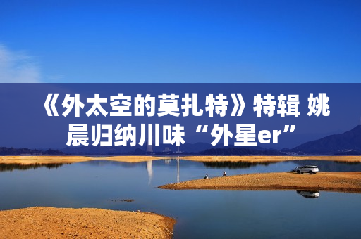 《外太空的莫扎特》特辑 姚晨归纳川味“外星er”