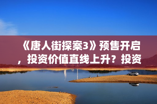 《唐人街探案3》预售开启，投资价值直线上升？投资截止了吗？(唐人街探案3演员表)