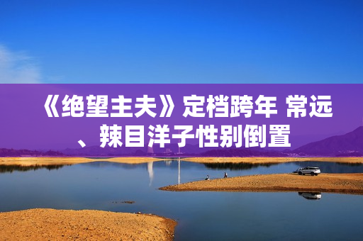 《绝望主夫》定档跨年 常远、辣目洋子性别倒置