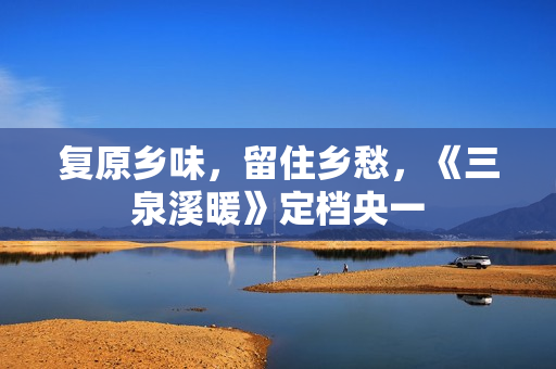 复原乡味，留住乡愁，《三泉溪暖》定档央一