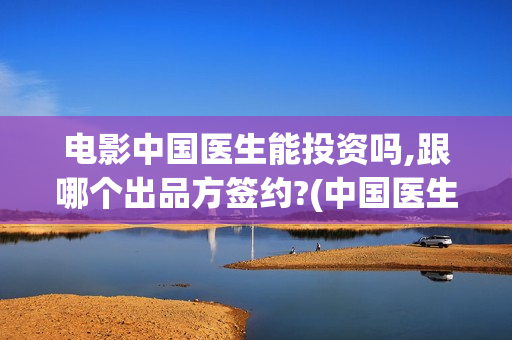 电影中国医生能投资吗,跟哪个出品方签约?(中国医生这部电影不符合事实)