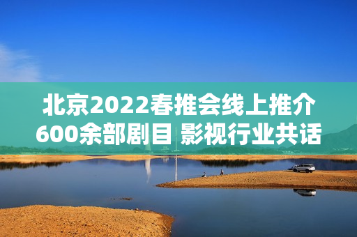 北京2022春推会线上推介600余部剧目 影视行业共话长短剧创作立异