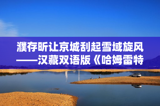 濮存昕让京城刮起雪域旋风——汉藏双语版《哈姆雷特》来了