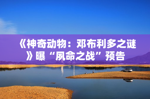 《神奇动物：邓布利多之谜》曝“夙命之战”预告