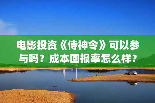 电影投资《侍神令》可以参与吗？成本回报率怎么样？是保本的吗？(侍神百度百科)