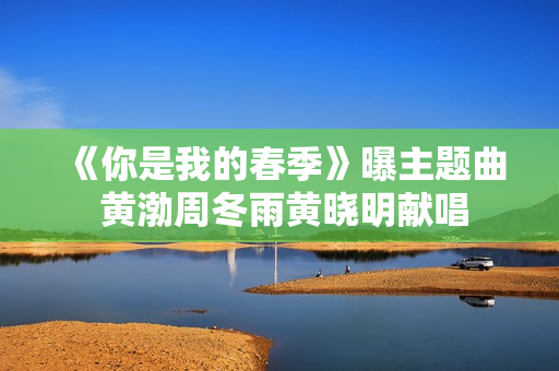 《你是我的春季》曝主题曲 黄渤周冬雨黄晓明献唱