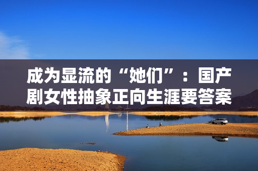 成为显流的“她们”：国产剧女性抽象正向生涯要答案