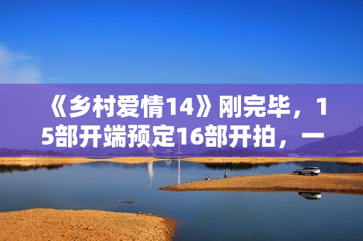 《乡村爱情14》刚完毕，15部开端预定16部开拍，一年两部要来了？