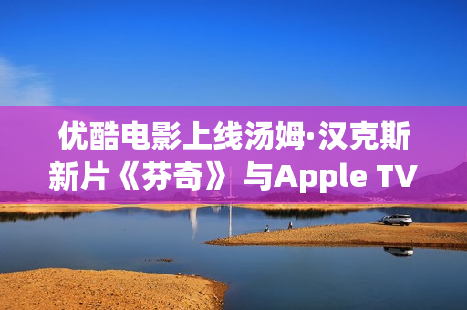 优酷电影上线汤姆·汉克斯新片《芬奇》 与Apple TV+全球线上刊行