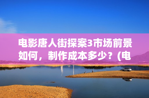 电影唐人街探案3市场前景如何，制作成本多少？(电影唐人街探案2免费观看完整版)