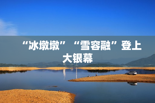 “冰墩墩”“雪容融”登上大银幕