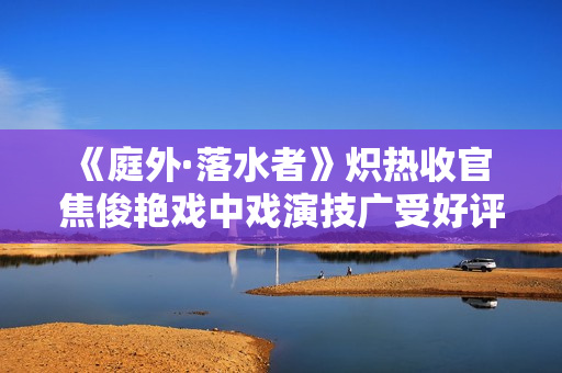 《庭外·落水者》炽热收官 焦俊艳戏中戏演技广受好评
