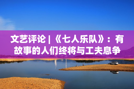 文艺评论 | 《七人乐队》：有故事的人们终将与工夫息争