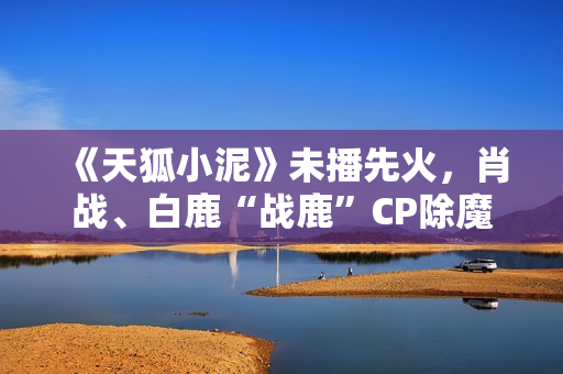 《天狐小泥》未播先火，肖战、白鹿“战鹿”CP除魔卫道