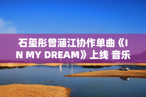 石玺彤曾涵江协作单曲《IN MY DREAM》上线 音乐综艺作品不时火力全开