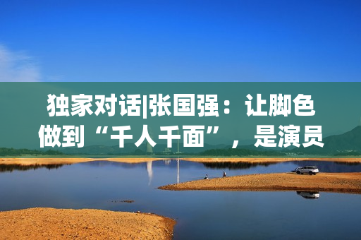 独家对话|张国强：让脚色做到“千人千面”，是演员的最高境地