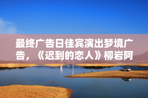 最终广告日佳宾演出梦境广告，《迟到的恋人》柳岩阿sa不舍收官