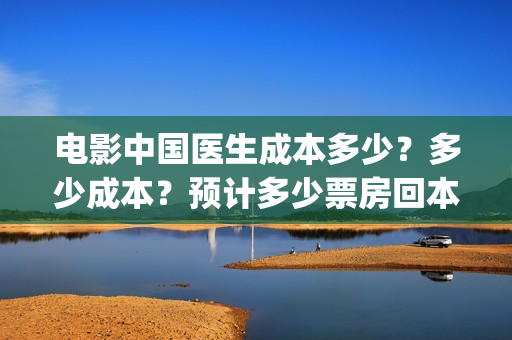 电影中国医生成本多少？多少成本？预计多少票房回本？(电影电影中国医生)