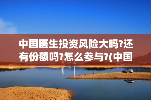 中国医生投资风险大吗?还有份额吗?怎么参与?(中国医生投资风险大吗)