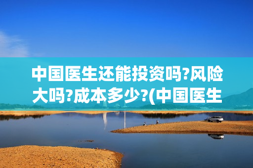 中国医生还能投资吗?风险大吗?成本多少?(中国医生还有份额吗)