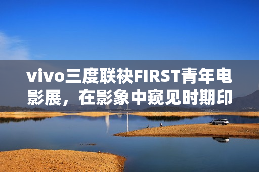 vivo三度联袂FIRST青年电影展，在影象中窥见时期印记与人文关心