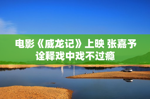 电影《威龙记》上映 张嘉予诠释戏中戏不过瘾