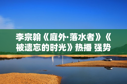 李宗翰《庭外·落水者》《被遗忘的时光》热播 强势霸屏展示反转式演技