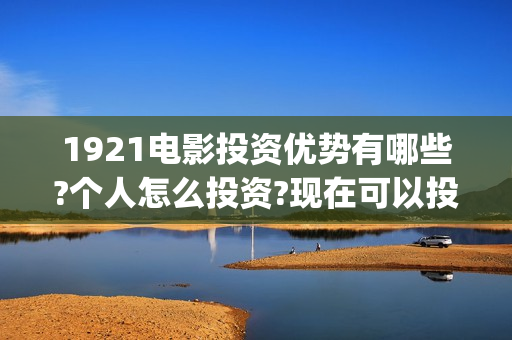 1921电影投资优势有哪些?个人怎么投资?现在可以投资吗?(1921电影 投资)