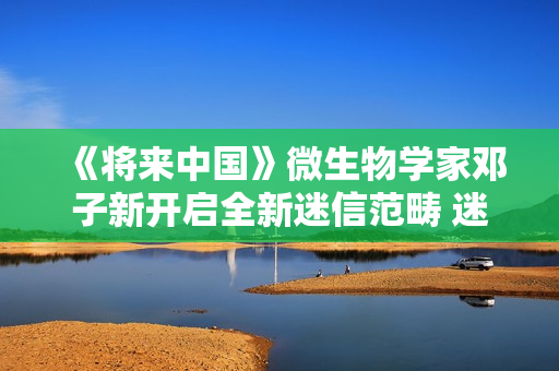 《将来中国》微生物学家邓子新开启全新迷信范畴 迷信青年徐志胜说明注解上亿年微生物