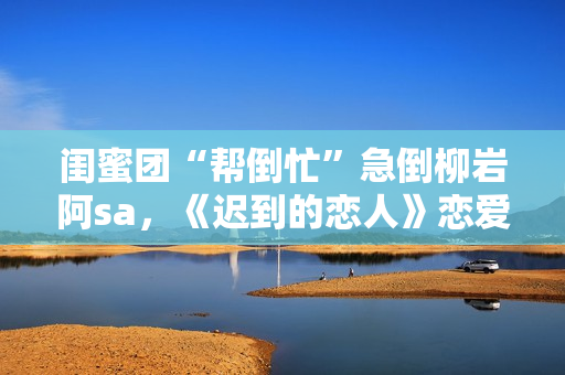 闺蜜团“帮倒忙”急倒柳岩阿sa，《迟到的恋人》恋爱重启赴约团面对理想困难