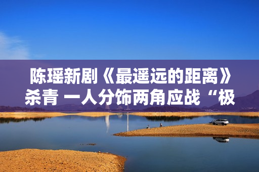 陈瑶新剧《最遥远的距离》杀青 一人分饰两角应战“极限反差”