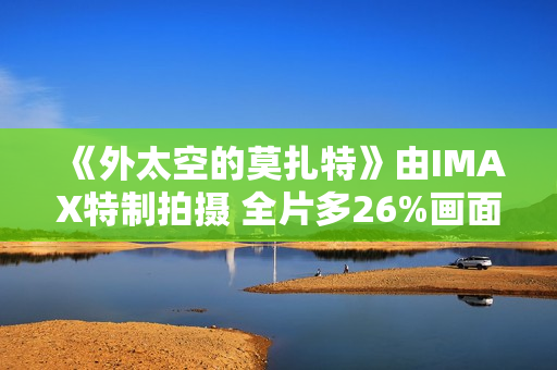 《外太空的莫扎特》由IMAX特制拍摄 全片多26%画面内容