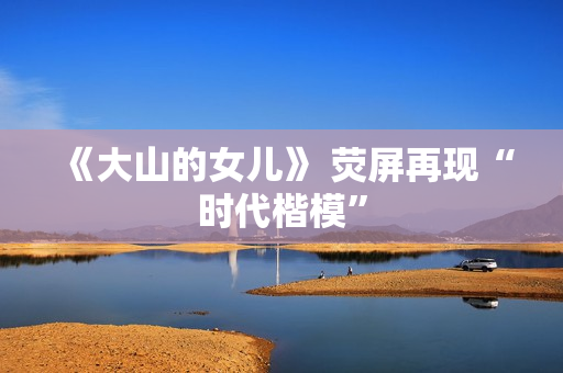 《大山的女儿》 荧屏再现“时代楷模”
