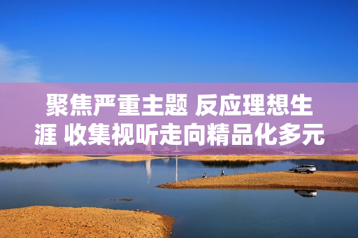 聚焦严重主题 反应理想生涯 收集视听走向精品化多元化
