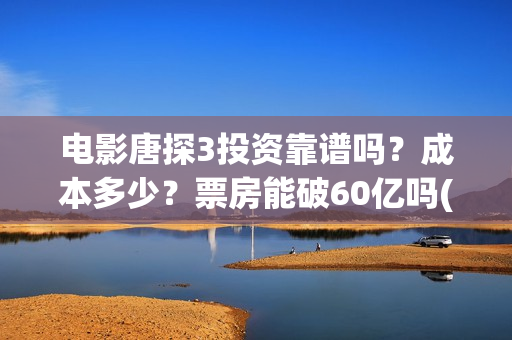 电影唐探3投资靠谱吗？成本多少？票房能破60亿吗(唐探3投资比例)