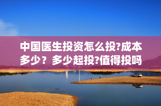 中国医生投资怎么投?成本多少？多少起投?值得投吗?(中国医生谁投资)